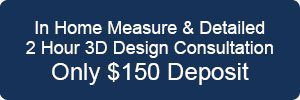In Home Measure and Detailed 2 hour 3D Design Consultation, only $150 deposit. 